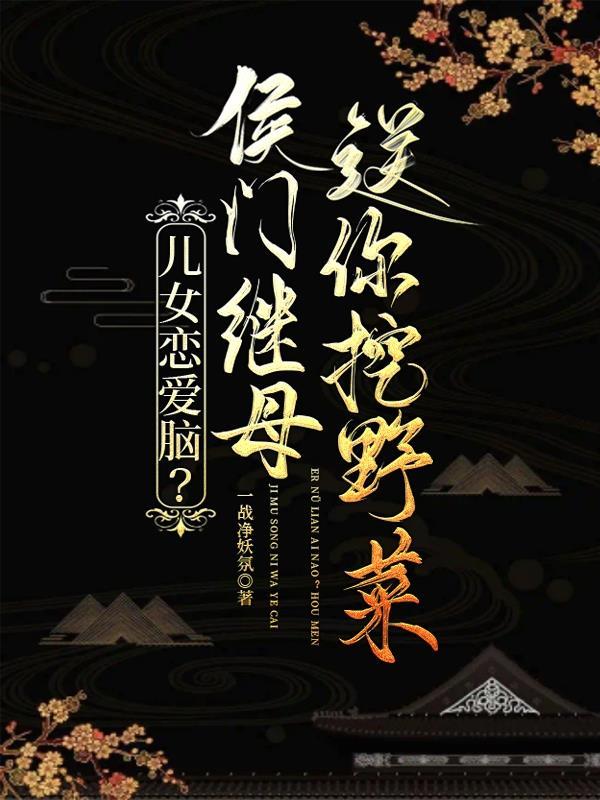 儿女恋爱脑?侯门继母送你挖野菜 儿女恋爱脑?侯门继母送你挖野菜